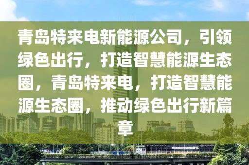 青島特來電新能源公司，引領綠色出行，打造智慧能源生態(tài)圈，青島特來電，打造智慧能源生態(tài)圈，推動綠色出行新篇章