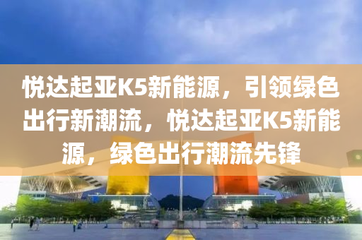悅達起亞K5新能源，引領綠色出行新潮流，悅達起亞K5新能源，綠色出行潮流先鋒