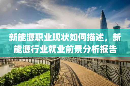 新能源職業(yè)現(xiàn)狀如何描述，新能源行業(yè)就業(yè)前景分析報告