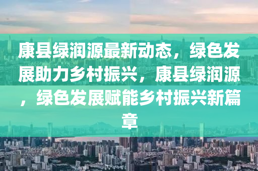 康縣綠潤源最新動態(tài)，綠色發(fā)展助力鄉(xiāng)村振興，康縣綠潤源，綠色發(fā)展賦能鄉(xiāng)村振興新篇章