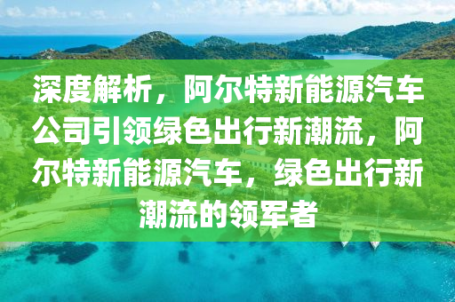 深度解析，阿爾特新能源汽車公司引領(lǐng)綠色出行新潮流，阿爾特新能源汽車，綠色出行新潮流的領(lǐng)軍者