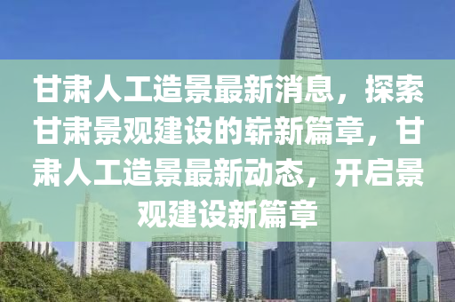 甘肅人工造景最新消息，探索甘肅景觀建設的嶄新篇章，甘肅人工造景最新動態(tài)，開啟景觀建設新篇章