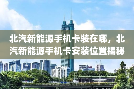 北汽新能源手機卡裝在哪，北汽新能源手機卡安裝位置揭秘