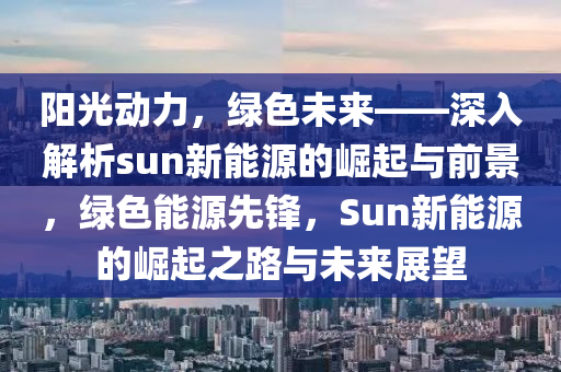 陽光動力，綠色未來——深入解析sun新能源的崛起與前景，綠色能源先鋒，Sun新能源的崛起之路與未來展望
