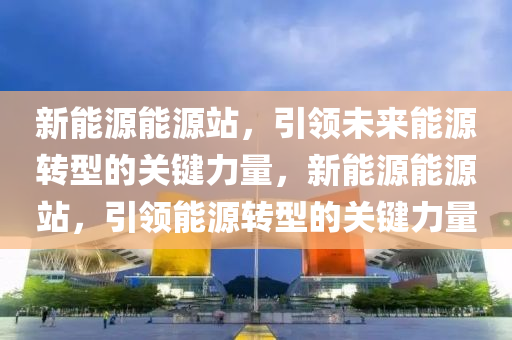 新能源能源站，引領(lǐng)未來能源轉(zhuǎn)型的關(guān)鍵力量，新能源能源站，引領(lǐng)能源轉(zhuǎn)型的關(guān)鍵力量