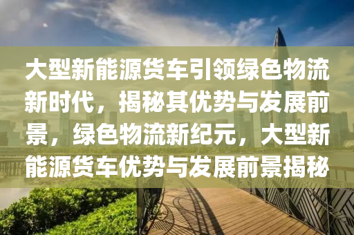 大型新能源貨車引領(lǐng)綠色物流新時代，揭秘其優(yōu)勢與發(fā)展前景，綠色物流新紀元，大型新能源貨車優(yōu)勢與發(fā)展前景揭秘