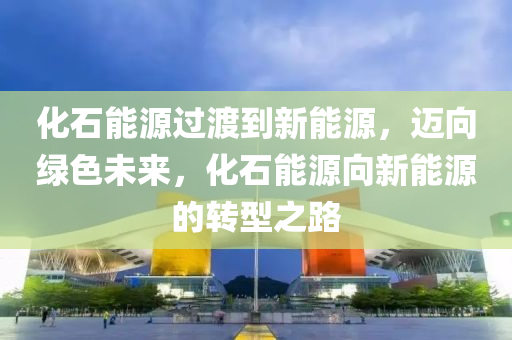 化石能源過(guò)渡到新能源，邁向綠色未來(lái)，化石能源向新能源的轉(zhuǎn)型之路