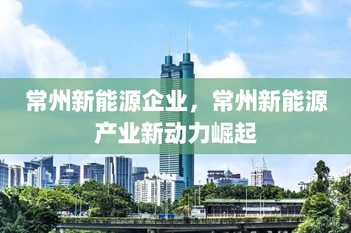 常州新能源企業(yè)，常州新能源產(chǎn)業(yè)新動力崛起