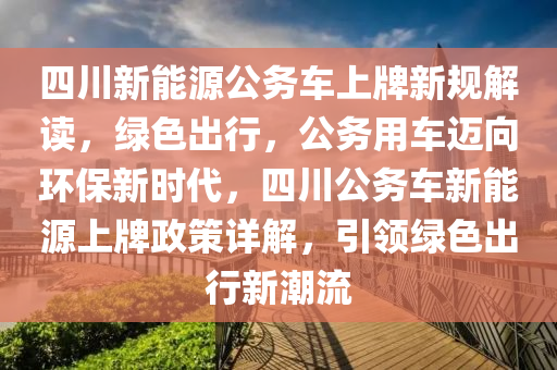 四川新能源公務(wù)車上牌新規(guī)解讀，綠色出行，公務(wù)用車邁向環(huán)保新時(shí)代，四川公務(wù)車新能源上牌政策詳解，引領(lǐng)綠色出行新潮流