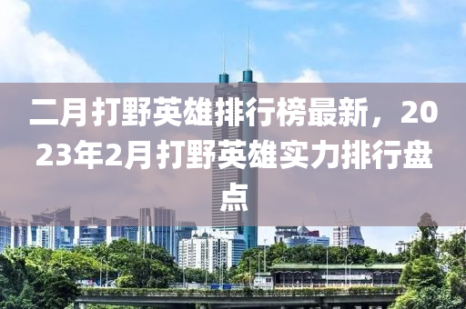 二月打野英雄排行榜最新，2023年2月打野英雄實力排行盤點