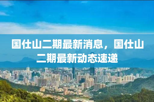 國仕山二期最新消息，國仕山二期最新動態(tài)速遞