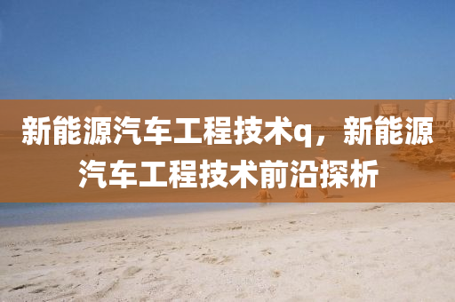 新能源汽車工程技術(shù)q，新能源汽車工程技術(shù)前沿探析