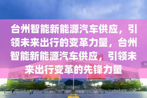 臺州智能新能源汽車供應(yīng)，引領(lǐng)未來出行的變革力量，臺州智能新能源汽車供應(yīng)，引領(lǐng)未來出行變革的先鋒力量