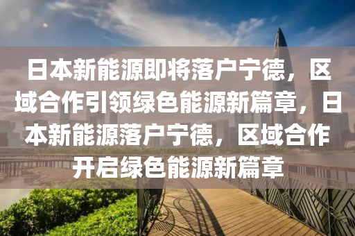 日本新能源即將落戶寧德，區(qū)域合作引領(lǐng)綠色能源新篇章，日本新能源落戶寧德，區(qū)域合作開啟綠色能源新篇章