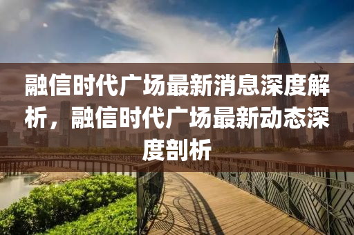 融信時代廣場最新消息深度解析，融信時代廣場最新動態(tài)深度剖析