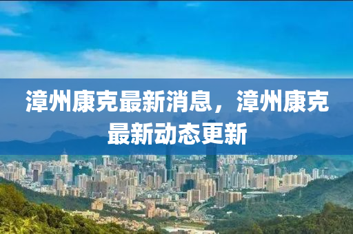 漳州康克最新消息，漳州康克最新動(dòng)態(tài)更新