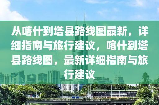 從喀什到塔縣路線圖最新，詳細(xì)指南與旅行建議，喀什到塔縣路線圖，最新詳細(xì)指南與旅行建議