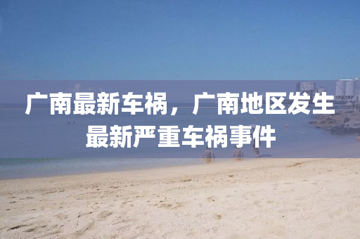 廣南最新車禍，廣南地區(qū)發(fā)生最新嚴重車禍事件