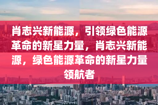 肖志興新能源，引領(lǐng)綠色能源革命的新星力量，肖志興新能源，綠色能源革命的新星力量領(lǐng)航者