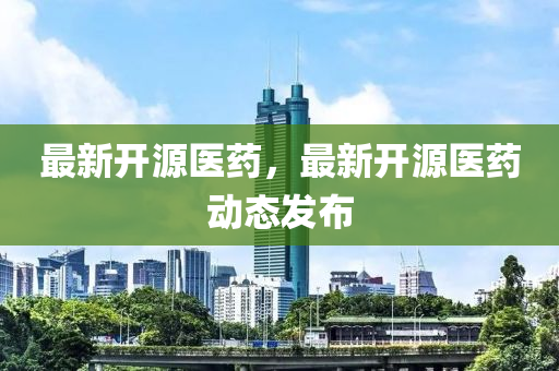 最新開源醫(yī)藥，最新開源醫(yī)藥動(dòng)態(tài)發(fā)布