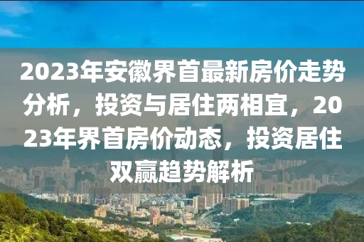 2023年安徽界首最新房價走勢分析，投資與居住兩相宜，2023年界首房價動態(tài)，投資居住雙贏趨勢解析