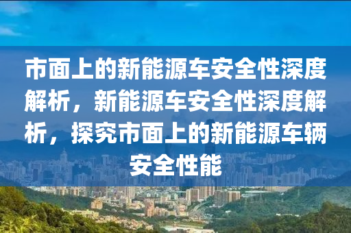 市面上的新能源車安全性深度解析，新能源車安全性深度解析，探究市面上的新能源車輛安全性能