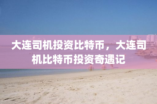 大連司機投資比特幣，大連司機比特幣投資奇遇記