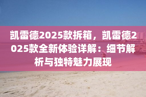 凱雷德2025款拆箱，凱雷德2025款全新體驗(yàn)詳解：細(xì)節(jié)解析與獨(dú)特魅力展現(xiàn)