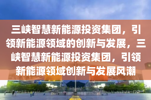 三峽智慧新能源投資集團(tuán)，引領(lǐng)新能源領(lǐng)域的創(chuàng)新與發(fā)展，三峽智慧新能源投資集團(tuán)，引領(lǐng)新能源領(lǐng)域創(chuàng)新與發(fā)展風(fēng)潮