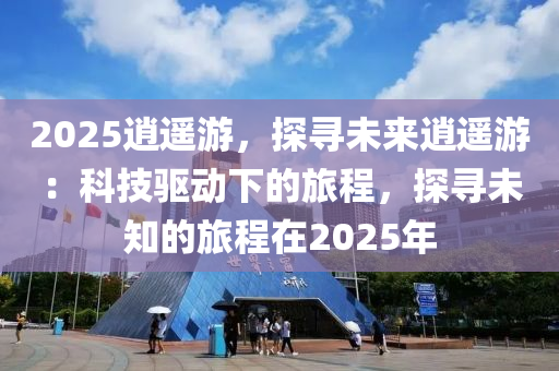 2025逍遙游，探尋未來逍遙游：科技驅(qū)動下的旅程，探尋未知的旅程在2025年