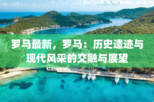羅馬最新，羅馬：歷史遺跡與現(xiàn)代風(fēng)采的交融與展望