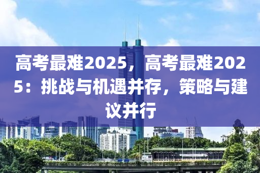 高考最難2025，高考最難2025：挑戰(zhàn)與機(jī)遇并存，策略與建議并行