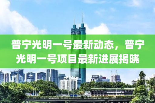 普寧光明一號最新動態(tài)，普寧光明一號項(xiàng)目最新進(jìn)展揭曉