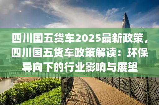 四川國五貨車2025最新政策，四川國五貨車政策解讀：環(huán)保導(dǎo)向下的行業(yè)影響與展望