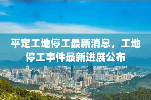 平定工地停工最新消息，工地停工事件最新進(jìn)展公布