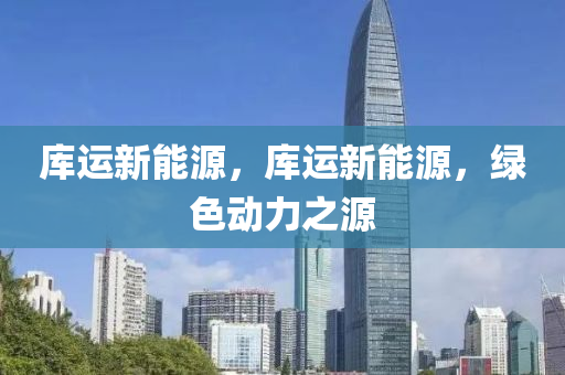 庫運(yùn)新能源，庫運(yùn)新能源，綠色動(dòng)力之源