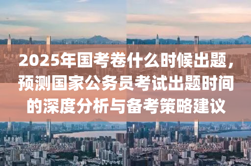 2025年國考卷什么時(shí)候出題，預(yù)測(cè)國家公務(wù)員考試出題時(shí)間的深度分析與備考策略建議