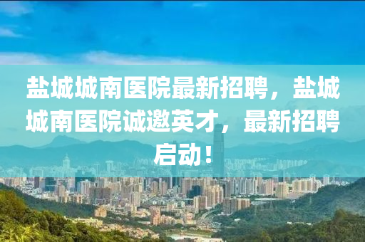鹽城城南醫(yī)院最新招聘，鹽城城南醫(yī)院誠邀英才，最新招聘啟動！