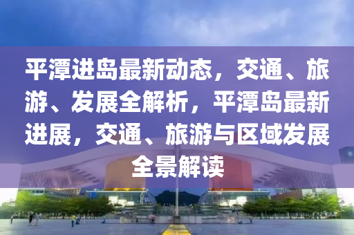 平潭進(jìn)島最新動(dòng)態(tài)，交通、旅游、發(fā)展全解析，平潭島最新進(jìn)展，交通、旅游與區(qū)域發(fā)展全景解讀