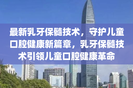 最新乳牙保髓技術(shù)，守護兒童口腔健康新篇章，乳牙保髓技術(shù)引領(lǐng)兒童口腔健康革命
