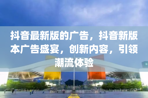 抖音最新版的廣告，抖音新版本廣告盛宴，創(chuàng)新內(nèi)容，引領(lǐng)潮流體驗(yàn)