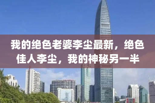 我的絕色老婆李塵最新，絕色佳人李塵，我的神秘另一半