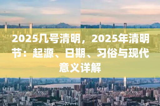 2025幾號(hào)清明，2025年清明節(jié)：起源、日期、習(xí)俗與現(xiàn)代意義詳解