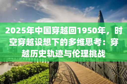 2025年中國(guó)穿越回1950年，時(shí)空穿越設(shè)想下的多維思考：穿越歷史軌跡與倫理挑戰(zhàn)