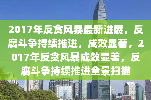 2017年反貪風(fēng)暴最新進(jìn)展，反腐斗爭(zhēng)持續(xù)推進(jìn)，成效顯著，2017年反貪風(fēng)暴成效顯著，反腐斗爭(zhēng)持續(xù)推進(jìn)全景掃描
