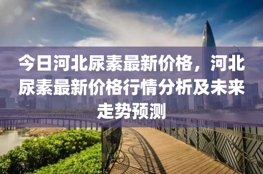 今日河北尿素最新價格，河北尿素最新價格行情分析及未來走勢預(yù)測