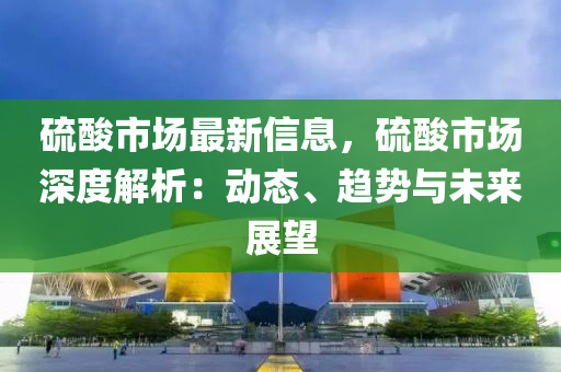硫酸市場最新信息，硫酸市場深度解析：動態(tài)、趨勢與未來展望