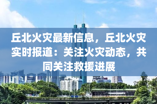 丘北火災(zāi)最新信息，丘北火災(zāi)實時報道：關(guān)注火災(zāi)動態(tài)，共同關(guān)注救援進展