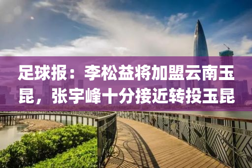 足球報：李松益將加盟云南玉昆，張宇峰十分接近轉(zhuǎn)投玉昆