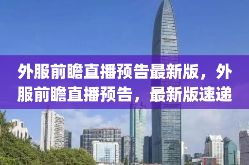 外服前瞻直播預(yù)告最新版，外服前瞻直播預(yù)告，最新版速遞